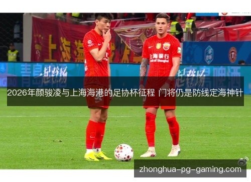 2026年颜骏凌与上海海港的足协杯征程 门将仍是防线定海神针